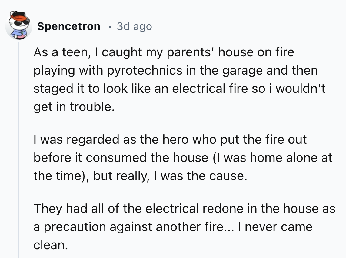 number - Spencetron 3d ago As a teen, I caught my parents' house on fire playing with pyrotechnics in the garage and then staged it to look an electrical fire so i wouldn't get in trouble. I was regarded as the hero who put the fire out before it consumed